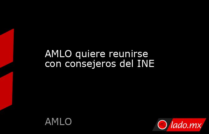 AMLO quiere reunirse con consejeros del INE. Noticias en tiempo real