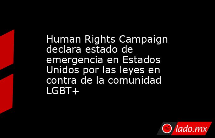 Human Rights Campaign declara estado de emergencia en Estados Unidos por las leyes en contra de la comunidad LGBT+. Noticias en tiempo real