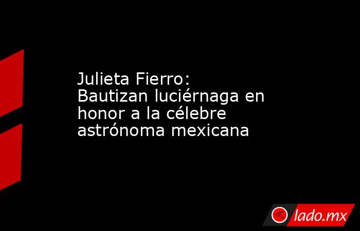 Julieta Fierro: Bautizan luciérnaga en honor a la célebre astrónoma mexicana. Noticias en tiempo real