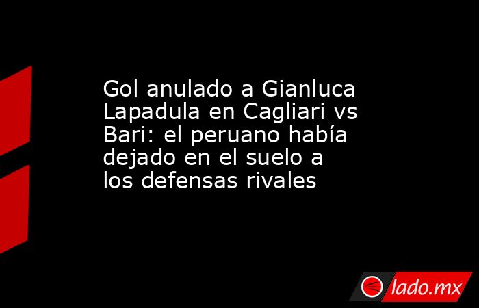Gol anulado a Gianluca Lapadula en Cagliari vs Bari: el peruano había dejado en el suelo a los defensas rivales. Noticias en tiempo real