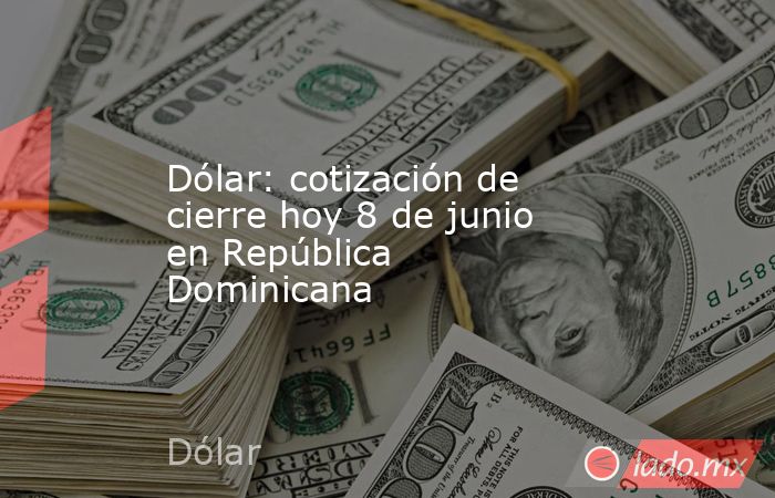 Dólar: cotización de cierre hoy 8 de junio en República Dominicana. Noticias en tiempo real