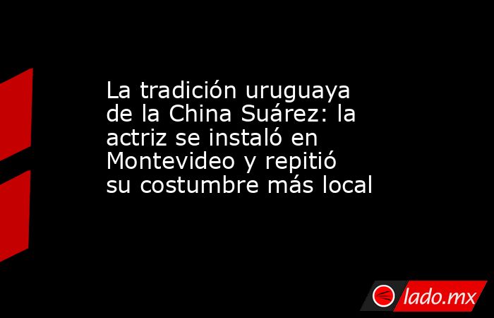 La tradición uruguaya de la China Suárez: la actriz se instaló en Montevideo y repitió su costumbre más local. Noticias en tiempo real