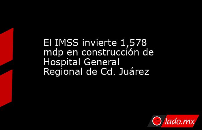 El IMSS invierte 1,578 mdp en construcción de Hospital General Regional de Cd. Juárez. Noticias en tiempo real