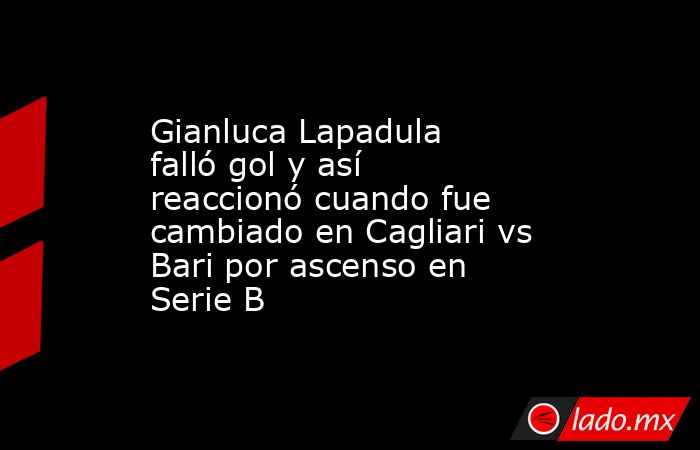 Gianluca Lapadula falló gol y así reaccionó cuando fue cambiado en Cagliari vs Bari por ascenso en Serie B. Noticias en tiempo real