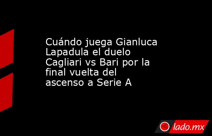 Cuándo juega Gianluca Lapadula el duelo Cagliari vs Bari por la final vuelta del ascenso a Serie A. Noticias en tiempo real