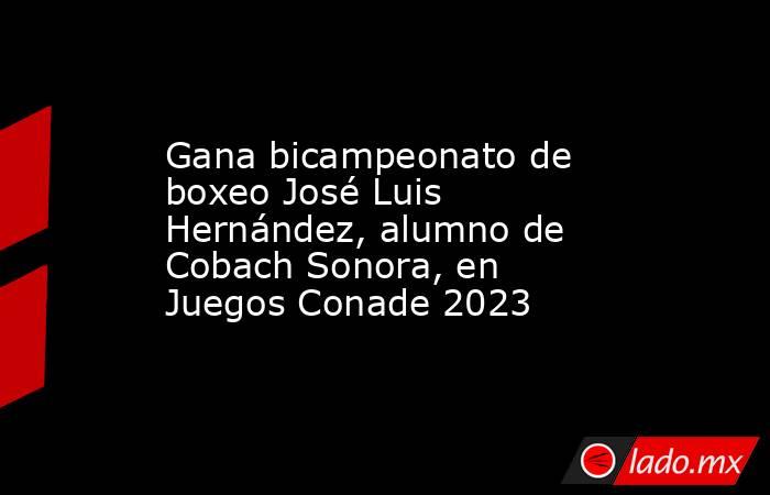 Gana bicampeonato de boxeo José Luis Hernández, alumno de Cobach Sonora, en Juegos Conade 2023. Noticias en tiempo real