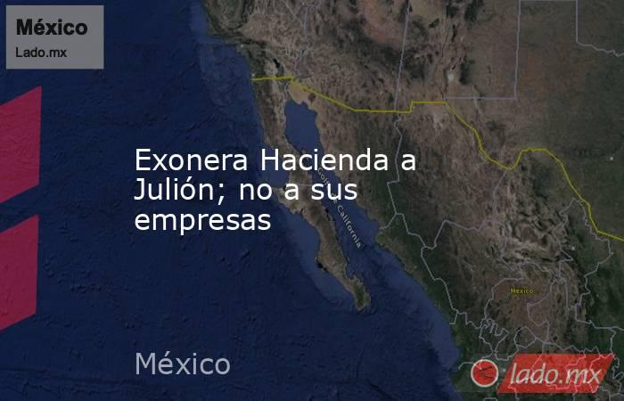 Exonera Hacienda a Julión; no a sus empresas. Noticias en tiempo real