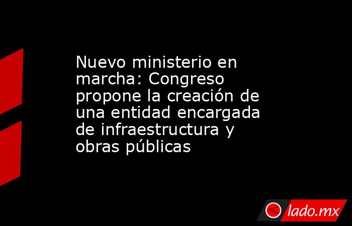 Nuevo ministerio en marcha: Congreso propone la creación de una entidad encargada de infraestructura y obras públicas. Noticias en tiempo real