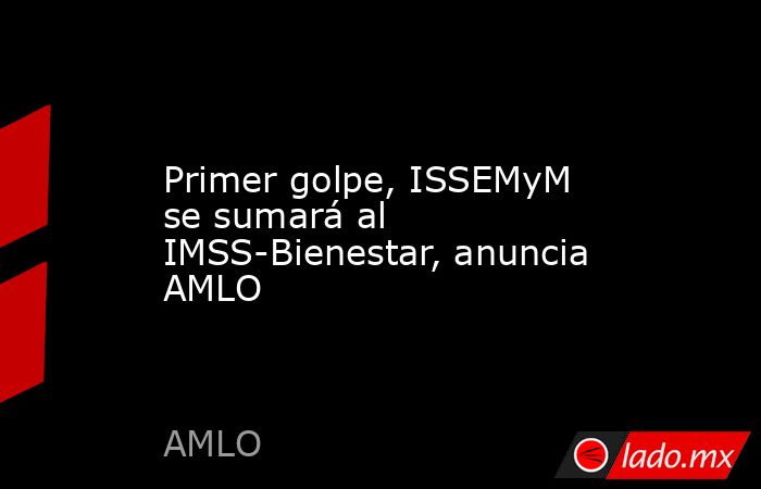 Primer golpe, ISSEMyM se sumará al IMSS-Bienestar, anuncia AMLO. Noticias en tiempo real