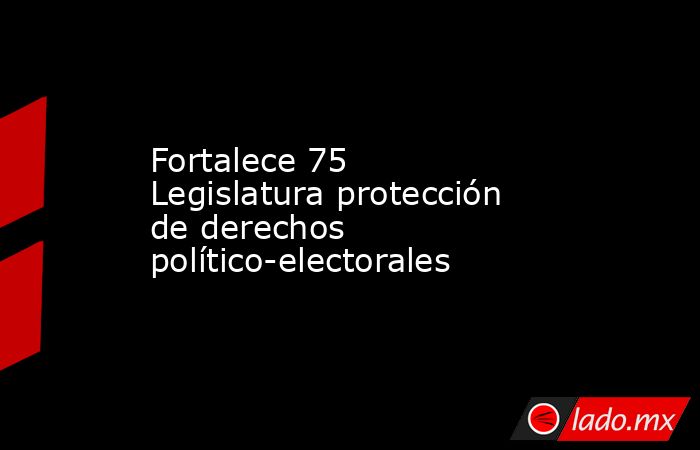 Fortalece 75 Legislatura protección de derechos político-electorales. Noticias en tiempo real