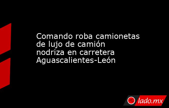 Comando roba camionetas de lujo de camión nodriza en carretera Aguascalientes-León. Noticias en tiempo real