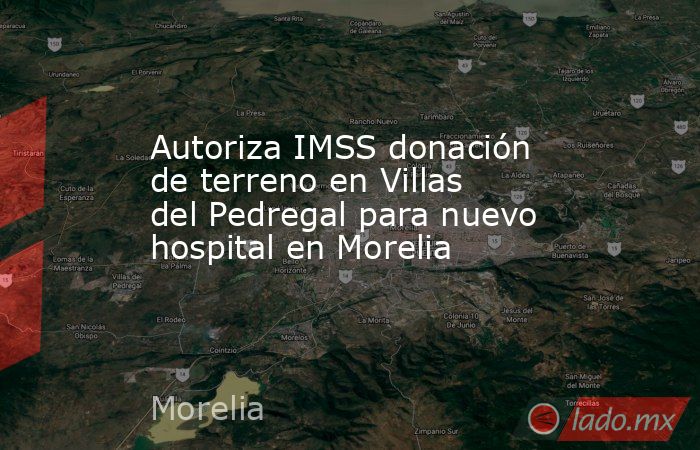 Autoriza IMSS donación de terreno en Villas del Pedregal para nuevo hospital en Morelia. Noticias en tiempo real