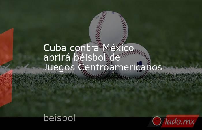 Cuba contra México abrirá béisbol de Juegos Centroamericanos. Noticias en tiempo real
