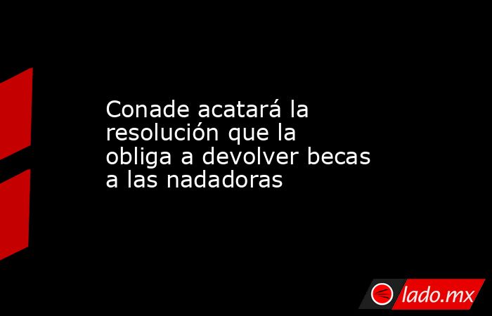 Conade acatará la resolución que la obliga a devolver becas a las nadadoras. Noticias en tiempo real