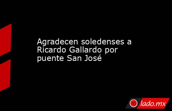 Agradecen soledenses a Ricardo Gallardo por puente San José. Noticias en tiempo real