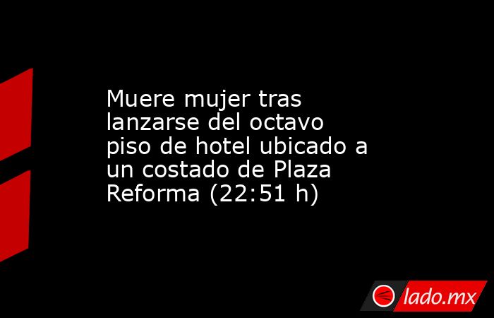 Muere mujer tras lanzarse del octavo piso de hotel ubicado a un costado de Plaza Reforma (22:51 h). Noticias en tiempo real