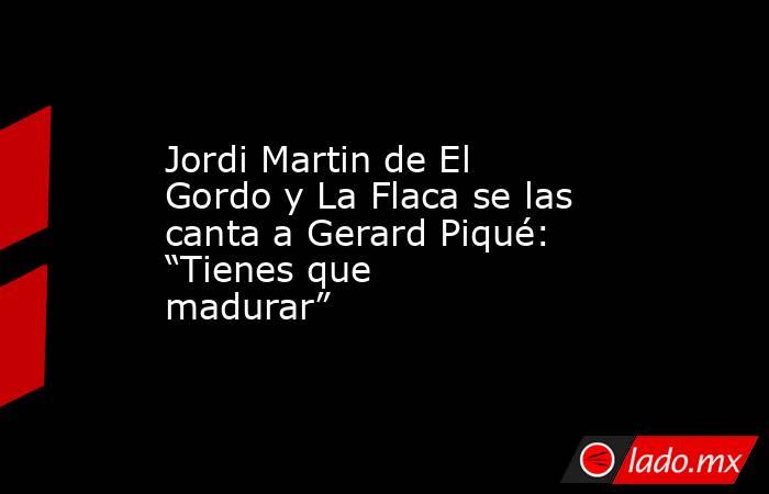 Jordi Martin de El Gordo y La Flaca se las canta a Gerard Piqué: “Tienes que madurar”. Noticias en tiempo real