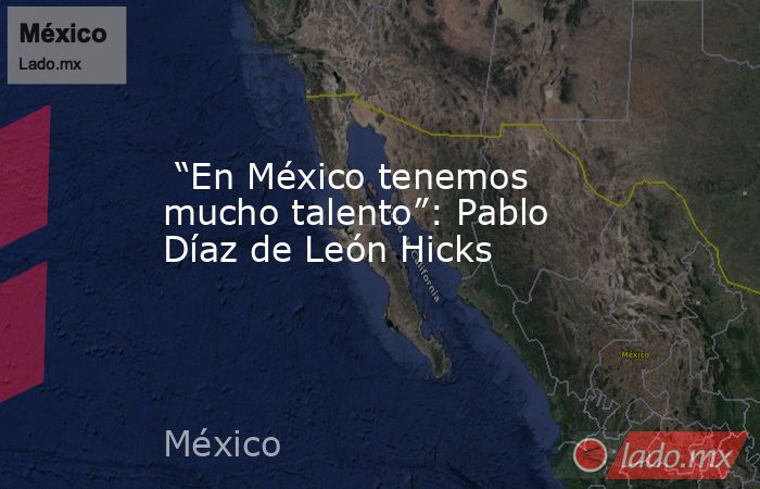  “En México tenemos mucho talento”: Pablo Díaz de León Hicks. Noticias en tiempo real