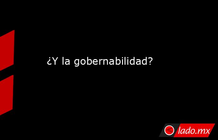 ¿Y la gobernabilidad?. Noticias en tiempo real