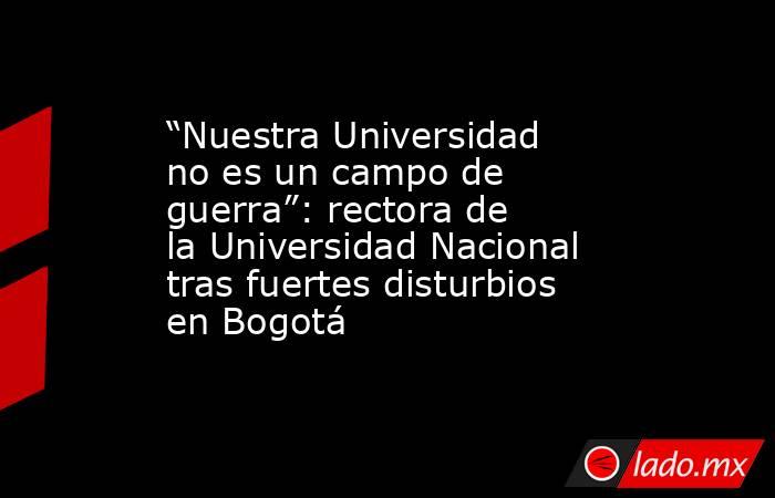 “Nuestra Universidad no es un campo de guerra”: rectora de la Universidad Nacional tras fuertes disturbios en Bogotá. Noticias en tiempo real