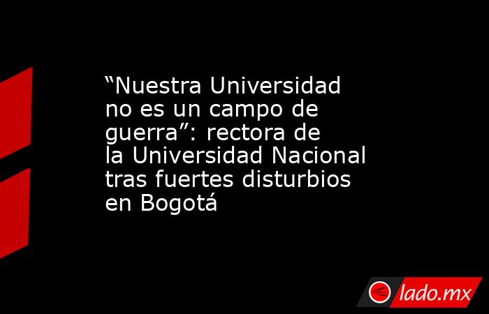 “Nuestra Universidad no es un campo de guerra”: rectora de la Universidad Nacional tras fuertes disturbios en Bogotá. Noticias en tiempo real