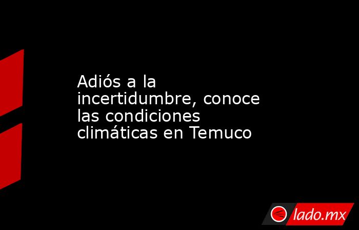 Adiós a la incertidumbre, conoce las condiciones climáticas en Temuco. Noticias en tiempo real