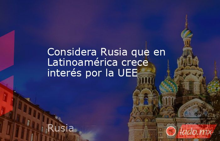 Considera Rusia que en Latinoamérica crece interés por la UEE. Noticias en tiempo real