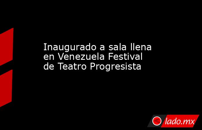 Inaugurado a sala llena en Venezuela Festival de Teatro Progresista. Noticias en tiempo real
