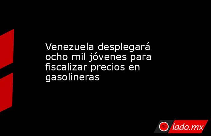 Venezuela desplegará ocho mil jóvenes para fiscalizar precios en gasolineras. Noticias en tiempo real