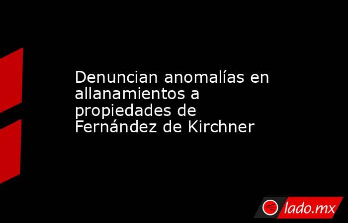 Denuncian anomalías en allanamientos a propiedades de Fernández de Kirchner. Noticias en tiempo real