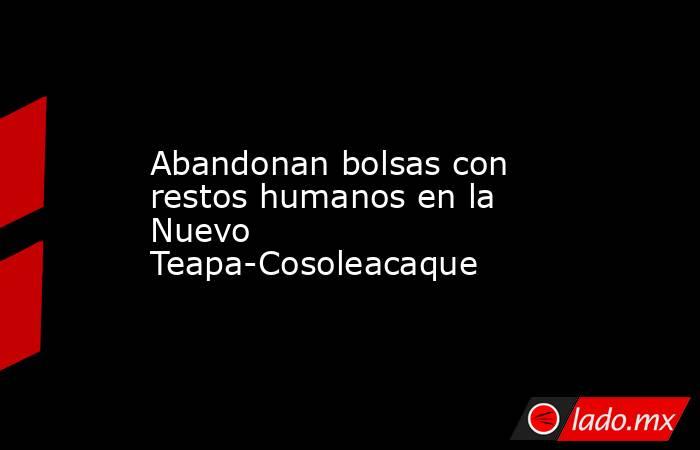 Abandonan bolsas con restos humanos en la Nuevo Teapa-Cosoleacaque. Noticias en tiempo real