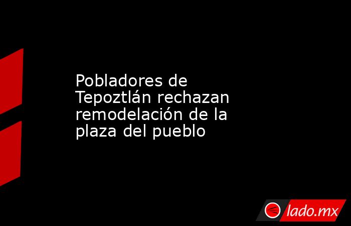 Pobladores de Tepoztlán rechazan remodelación de la plaza del pueblo. Noticias en tiempo real