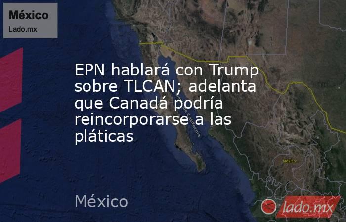EPN hablará con Trump sobre TLCAN; adelanta que Canadá podría reincorporarse a las pláticas. Noticias en tiempo real