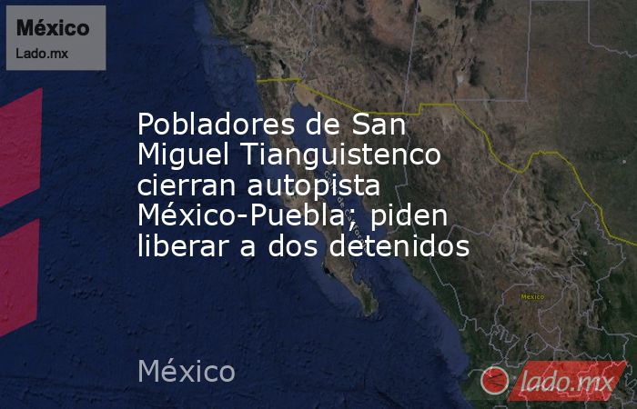 Pobladores de San Miguel Tianguistenco cierran autopista México-Puebla; piden liberar a dos detenidos. Noticias en tiempo real