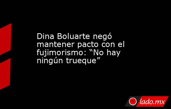 Dina Boluarte negó mantener pacto con el fujimorismo: “No hay ningún trueque”  . Noticias en tiempo real