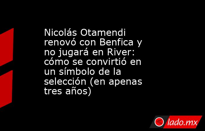 Nicolás Otamendi renovó con Benfica y no jugará en River: cómo se convirtió en un símbolo de la selección (en apenas tres años). Noticias en tiempo real