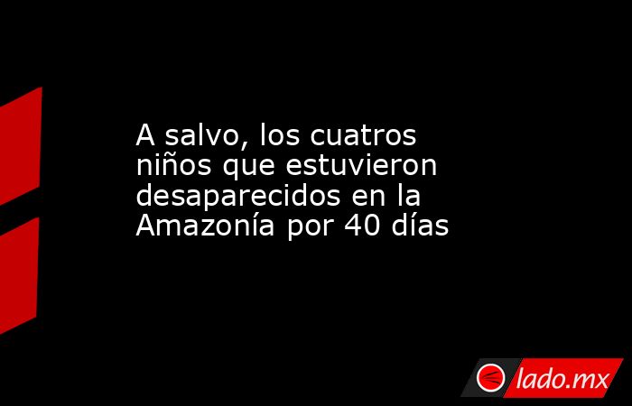 A salvo, los cuatros niños que estuvieron desaparecidos en la Amazonía por 40 días. Noticias en tiempo real