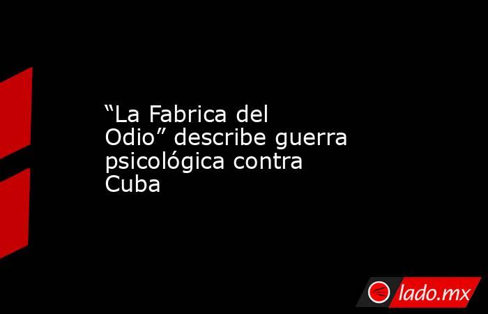 “La Fabrica del Odio” describe guerra psicológica contra Cuba. Noticias en tiempo real