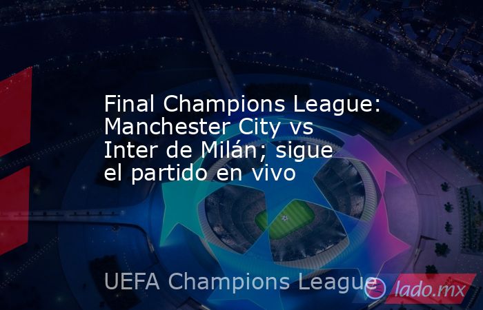 Final Champions League: Manchester City vs Inter de Milán; sigue el partido en vivo. Noticias en tiempo real