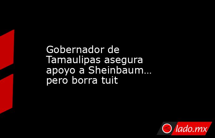 Gobernador de Tamaulipas asegura apoyo a Sheinbaum… pero borra tuit. Noticias en tiempo real