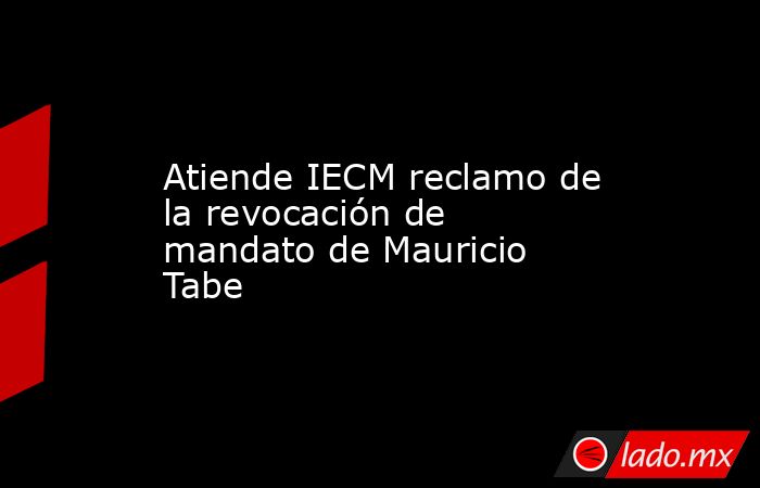 Atiende IECM reclamo de la revocación de mandato de Mauricio Tabe. Noticias en tiempo real