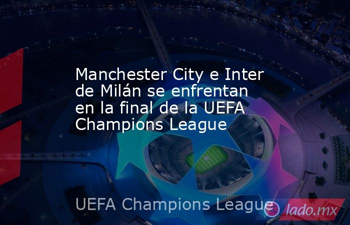Manchester City e Inter de Milán se enfrentan en la final de la UEFA Champions League. Noticias en tiempo real