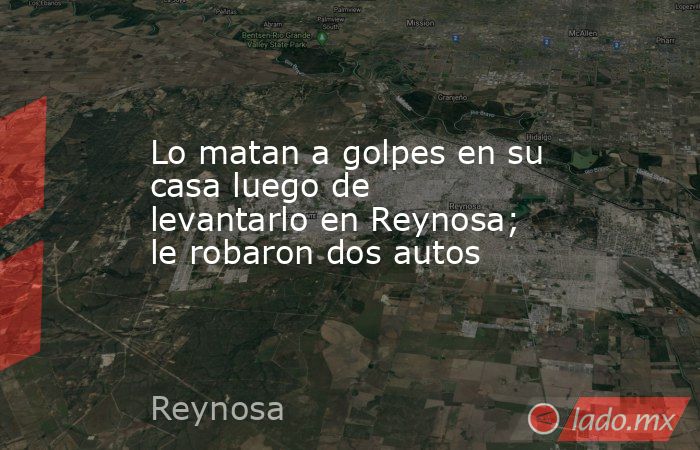 Lo matan a golpes en su casa luego de levantarlo en Reynosa; le robaron dos autos. Noticias en tiempo real