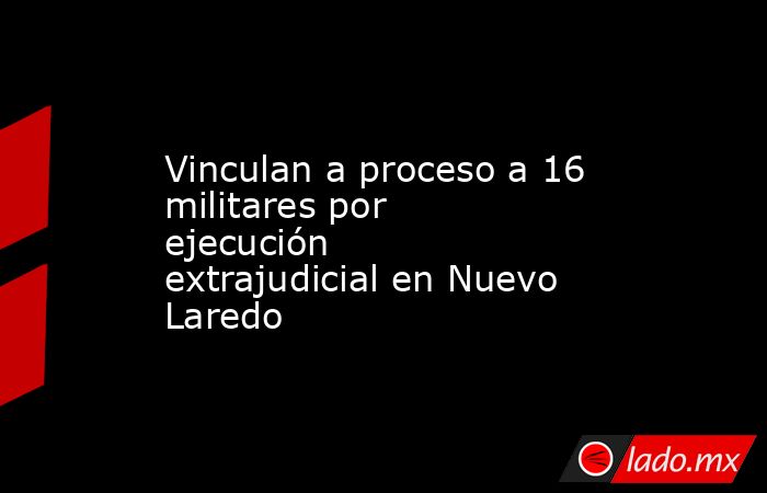 Vinculan a proceso a 16 militares por ejecución extrajudicial en Nuevo Laredo. Noticias en tiempo real