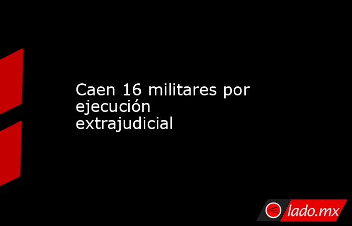 Caen 16 militares por ejecución extrajudicial. Noticias en tiempo real