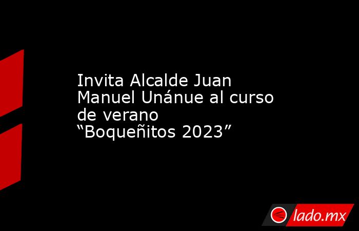 Invita Alcalde Juan Manuel Unánue al curso de verano “Boqueñitos 2023”. Noticias en tiempo real