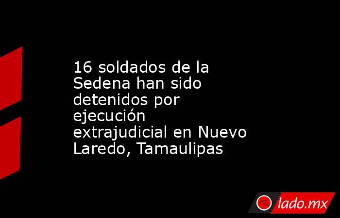 16 soldados de la Sedena han sido detenidos por ejecución extrajudicial en Nuevo Laredo, Tamaulipas. Noticias en tiempo real