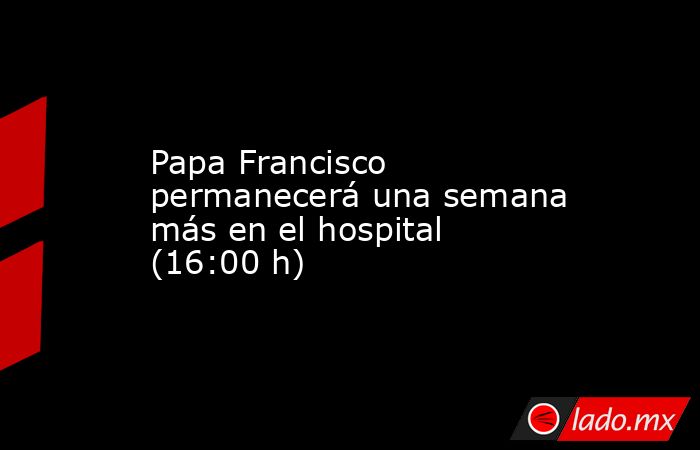 Papa Francisco permanecerá una semana más en el hospital (16:00 h). Noticias en tiempo real