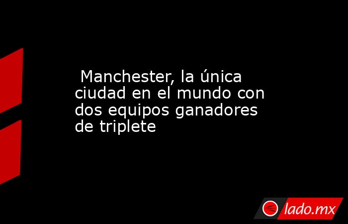  Manchester, la única ciudad en el mundo con dos equipos ganadores de triplete. Noticias en tiempo real