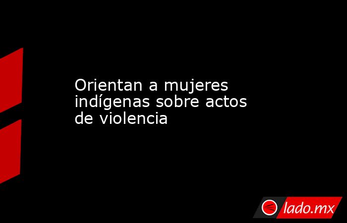 Orientan a mujeres indígenas sobre actos de violencia . Noticias en tiempo real